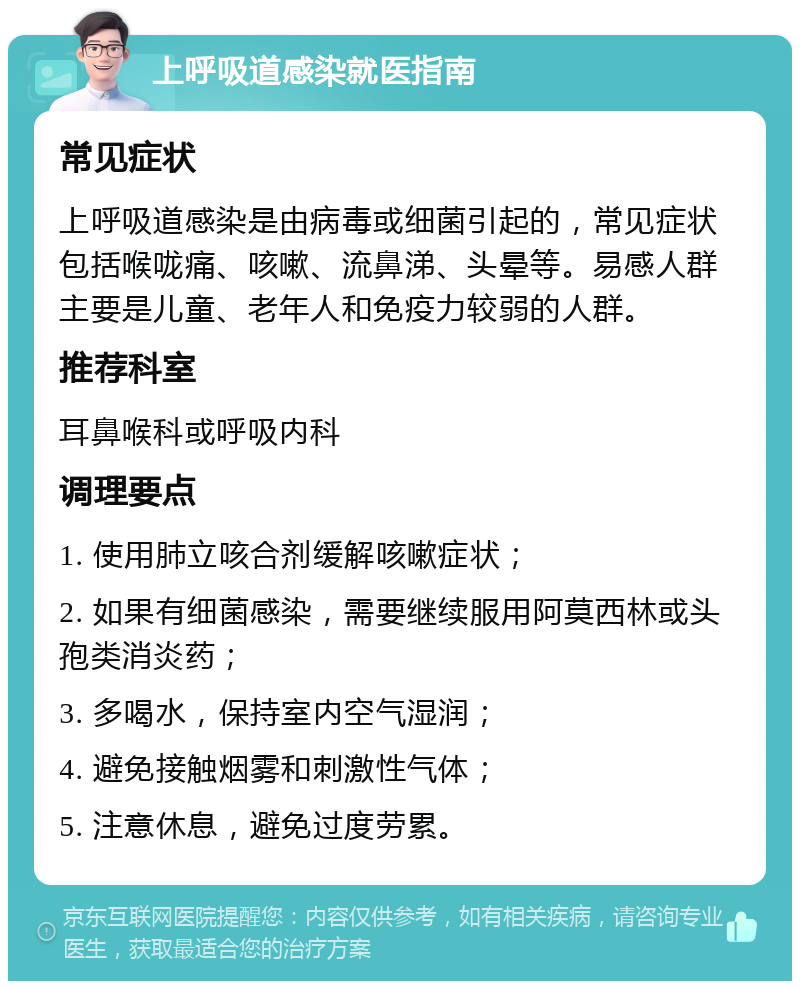 上呼吸道感染就医指南 常见症状 上呼吸道感染是由病毒或细菌引起的，常见症状包括喉咙痛、咳嗽、流鼻涕、头晕等。易感人群主要是儿童、老年人和免疫力较弱的人群。 推荐科室 耳鼻喉科或呼吸内科 调理要点 1. 使用肺立咳合剂缓解咳嗽症状； 2. 如果有细菌感染，需要继续服用阿莫西林或头孢类消炎药； 3. 多喝水，保持室内空气湿润； 4. 避免接触烟雾和刺激性气体； 5. 注意休息，避免过度劳累。