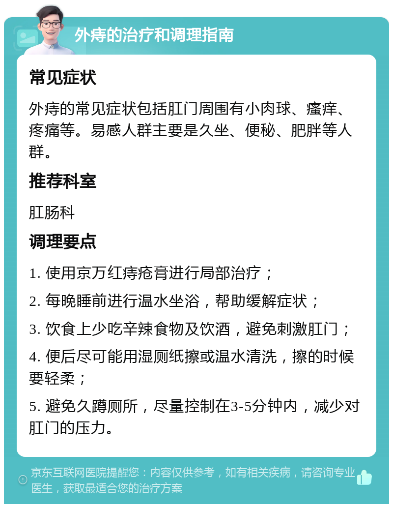 外痔的治疗和调理指南 常见症状 外痔的常见症状包括肛门周围有小肉球、瘙痒、疼痛等。易感人群主要是久坐、便秘、肥胖等人群。 推荐科室 肛肠科 调理要点 1. 使用京万红痔疮膏进行局部治疗； 2. 每晚睡前进行温水坐浴，帮助缓解症状； 3. 饮食上少吃辛辣食物及饮酒，避免刺激肛门； 4. 便后尽可能用湿厕纸擦或温水清洗，擦的时候要轻柔； 5. 避免久蹲厕所，尽量控制在3-5分钟内，减少对肛门的压力。