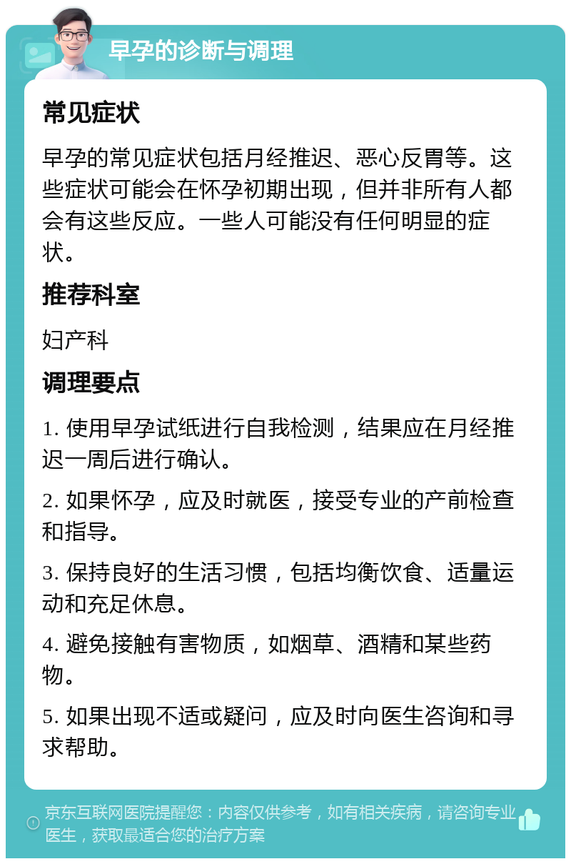 早孕的诊断与调理 常见症状 早孕的常见症状包括月经推迟、恶心反胃等。这些症状可能会在怀孕初期出现，但并非所有人都会有这些反应。一些人可能没有任何明显的症状。 推荐科室 妇产科 调理要点 1. 使用早孕试纸进行自我检测，结果应在月经推迟一周后进行确认。 2. 如果怀孕，应及时就医，接受专业的产前检查和指导。 3. 保持良好的生活习惯，包括均衡饮食、适量运动和充足休息。 4. 避免接触有害物质，如烟草、酒精和某些药物。 5. 如果出现不适或疑问，应及时向医生咨询和寻求帮助。