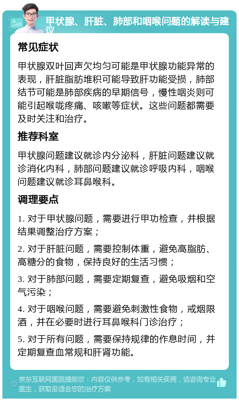 甲状腺、肝脏、肺部和咽喉问题的解读与建议 常见症状 甲状腺双叶回声欠均匀可能是甲状腺功能异常的表现，肝脏脂肪堆积可能导致肝功能受损，肺部结节可能是肺部疾病的早期信号，慢性咽炎则可能引起喉咙疼痛、咳嗽等症状。这些问题都需要及时关注和治疗。 推荐科室 甲状腺问题建议就诊内分泌科，肝脏问题建议就诊消化内科，肺部问题建议就诊呼吸内科，咽喉问题建议就诊耳鼻喉科。 调理要点 1. 对于甲状腺问题，需要进行甲功检查，并根据结果调整治疗方案； 2. 对于肝脏问题，需要控制体重，避免高脂肪、高糖分的食物，保持良好的生活习惯； 3. 对于肺部问题，需要定期复查，避免吸烟和空气污染； 4. 对于咽喉问题，需要避免刺激性食物，戒烟限酒，并在必要时进行耳鼻喉科门诊治疗； 5. 对于所有问题，需要保持规律的作息时间，并定期复查血常规和肝肾功能。