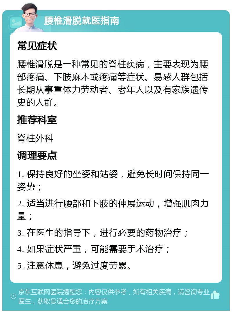 腰椎滑脱就医指南 常见症状 腰椎滑脱是一种常见的脊柱疾病，主要表现为腰部疼痛、下肢麻木或疼痛等症状。易感人群包括长期从事重体力劳动者、老年人以及有家族遗传史的人群。 推荐科室 脊柱外科 调理要点 1. 保持良好的坐姿和站姿，避免长时间保持同一姿势； 2. 适当进行腰部和下肢的伸展运动，增强肌肉力量； 3. 在医生的指导下，进行必要的药物治疗； 4. 如果症状严重，可能需要手术治疗； 5. 注意休息，避免过度劳累。