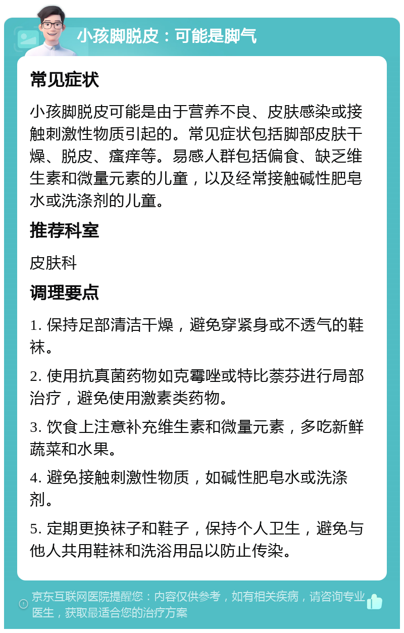 小孩脚脱皮：可能是脚气 常见症状 小孩脚脱皮可能是由于营养不良、皮肤感染或接触刺激性物质引起的。常见症状包括脚部皮肤干燥、脱皮、瘙痒等。易感人群包括偏食、缺乏维生素和微量元素的儿童，以及经常接触碱性肥皂水或洗涤剂的儿童。 推荐科室 皮肤科 调理要点 1. 保持足部清洁干燥，避免穿紧身或不透气的鞋袜。 2. 使用抗真菌药物如克霉唑或特比萘芬进行局部治疗，避免使用激素类药物。 3. 饮食上注意补充维生素和微量元素，多吃新鲜蔬菜和水果。 4. 避免接触刺激性物质，如碱性肥皂水或洗涤剂。 5. 定期更换袜子和鞋子，保持个人卫生，避免与他人共用鞋袜和洗浴用品以防止传染。