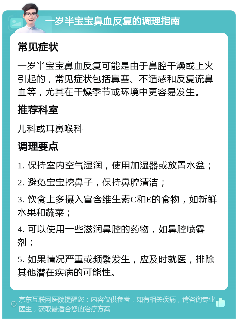 一岁半宝宝鼻血反复的调理指南 常见症状 一岁半宝宝鼻血反复可能是由于鼻腔干燥或上火引起的，常见症状包括鼻塞、不适感和反复流鼻血等，尤其在干燥季节或环境中更容易发生。 推荐科室 儿科或耳鼻喉科 调理要点 1. 保持室内空气湿润，使用加湿器或放置水盆； 2. 避免宝宝挖鼻子，保持鼻腔清洁； 3. 饮食上多摄入富含维生素C和E的食物，如新鲜水果和蔬菜； 4. 可以使用一些滋润鼻腔的药物，如鼻腔喷雾剂； 5. 如果情况严重或频繁发生，应及时就医，排除其他潜在疾病的可能性。