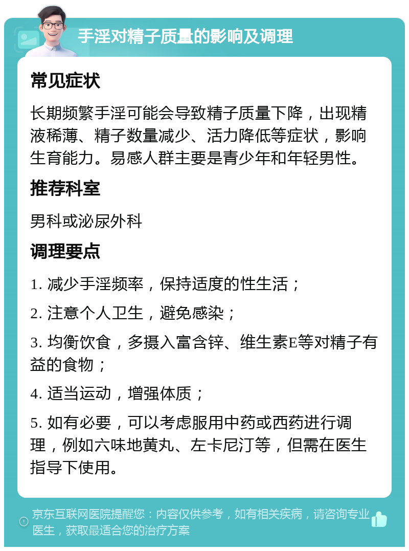 手淫对精子质量的影响及调理 常见症状 长期频繁手淫可能会导致精子质量下降，出现精液稀薄、精子数量减少、活力降低等症状，影响生育能力。易感人群主要是青少年和年轻男性。 推荐科室 男科或泌尿外科 调理要点 1. 减少手淫频率，保持适度的性生活； 2. 注意个人卫生，避免感染； 3. 均衡饮食，多摄入富含锌、维生素E等对精子有益的食物； 4. 适当运动，增强体质； 5. 如有必要，可以考虑服用中药或西药进行调理，例如六味地黄丸、左卡尼汀等，但需在医生指导下使用。