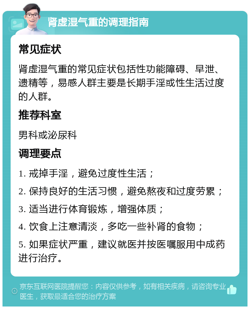 肾虚湿气重的调理指南 常见症状 肾虚湿气重的常见症状包括性功能障碍、早泄、遗精等，易感人群主要是长期手淫或性生活过度的人群。 推荐科室 男科或泌尿科 调理要点 1. 戒掉手淫，避免过度性生活； 2. 保持良好的生活习惯，避免熬夜和过度劳累； 3. 适当进行体育锻炼，增强体质； 4. 饮食上注意清淡，多吃一些补肾的食物； 5. 如果症状严重，建议就医并按医嘱服用中成药进行治疗。