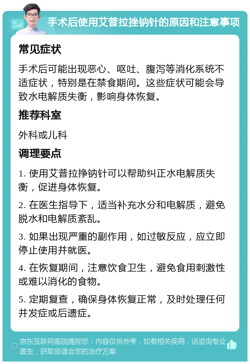 手术后使用艾普拉挫钠针的原因和注意事项 常见症状 手术后可能出现恶心、呕吐、腹泻等消化系统不适症状，特别是在禁食期间。这些症状可能会导致水电解质失衡，影响身体恢复。 推荐科室 外科或儿科 调理要点 1. 使用艾普拉挣钠针可以帮助纠正水电解质失衡，促进身体恢复。 2. 在医生指导下，适当补充水分和电解质，避免脱水和电解质紊乱。 3. 如果出现严重的副作用，如过敏反应，应立即停止使用并就医。 4. 在恢复期间，注意饮食卫生，避免食用刺激性或难以消化的食物。 5. 定期复查，确保身体恢复正常，及时处理任何并发症或后遗症。