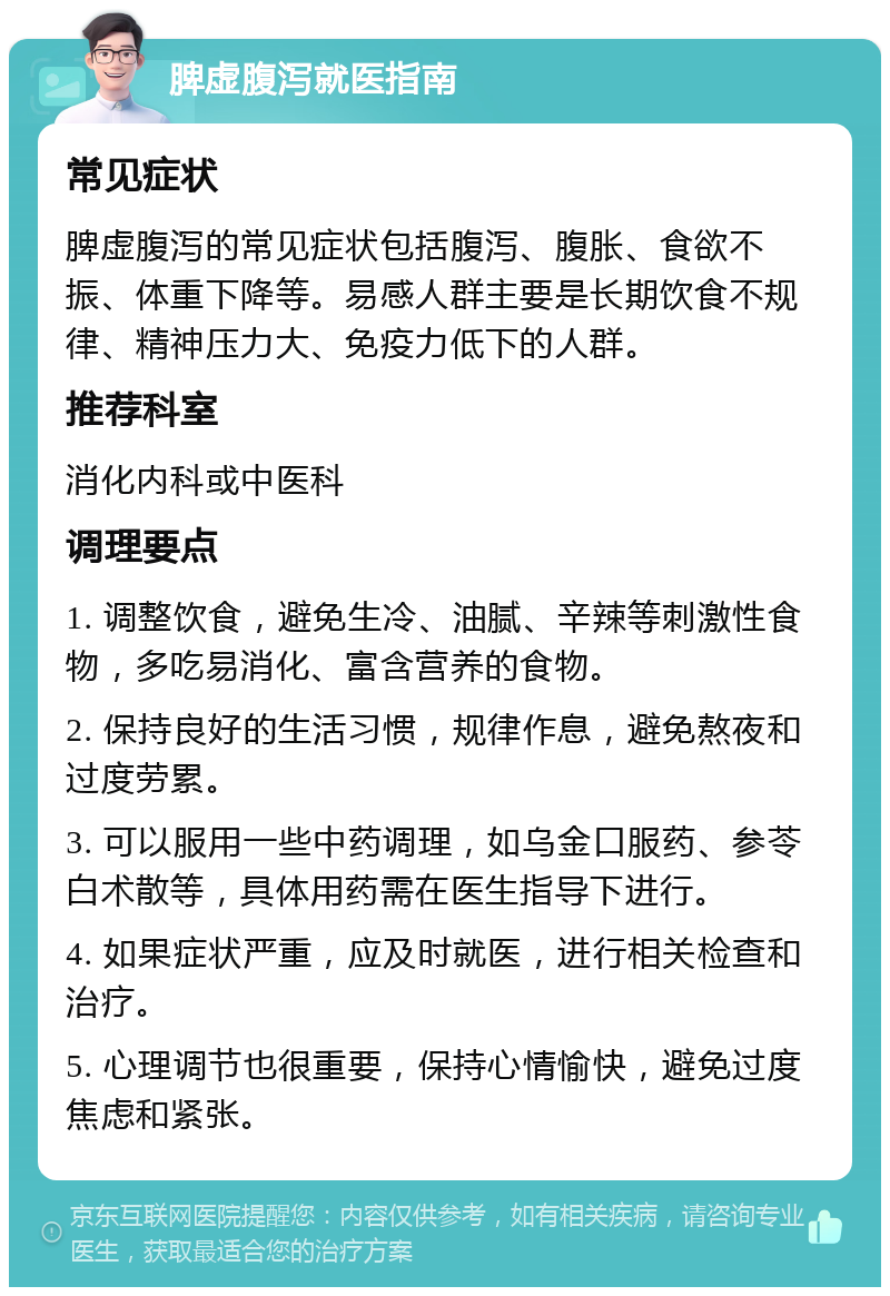 脾虚腹泻就医指南 常见症状 脾虚腹泻的常见症状包括腹泻、腹胀、食欲不振、体重下降等。易感人群主要是长期饮食不规律、精神压力大、免疫力低下的人群。 推荐科室 消化内科或中医科 调理要点 1. 调整饮食，避免生冷、油腻、辛辣等刺激性食物，多吃易消化、富含营养的食物。 2. 保持良好的生活习惯，规律作息，避免熬夜和过度劳累。 3. 可以服用一些中药调理，如乌金口服药、参苓白术散等，具体用药需在医生指导下进行。 4. 如果症状严重，应及时就医，进行相关检查和治疗。 5. 心理调节也很重要，保持心情愉快，避免过度焦虑和紧张。