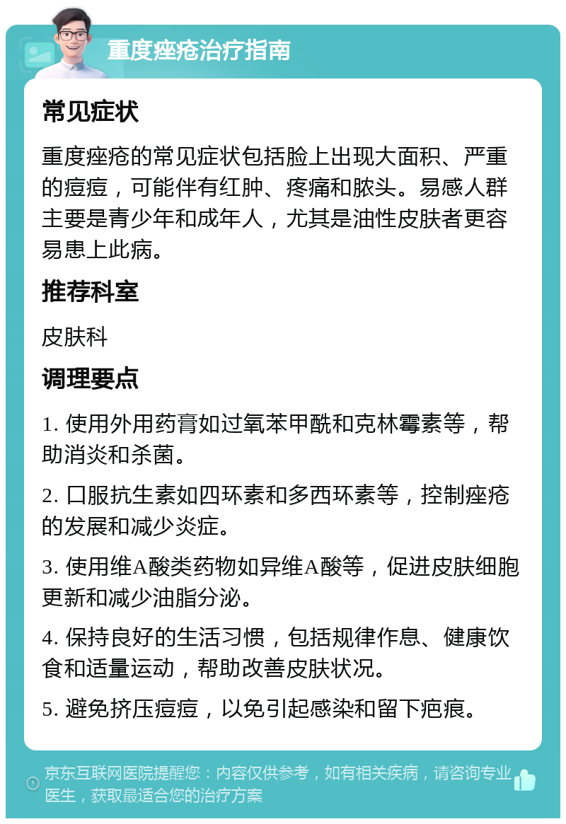 重度痤疮治疗指南 常见症状 重度痤疮的常见症状包括脸上出现大面积、严重的痘痘，可能伴有红肿、疼痛和脓头。易感人群主要是青少年和成年人，尤其是油性皮肤者更容易患上此病。 推荐科室 皮肤科 调理要点 1. 使用外用药膏如过氧苯甲酰和克林霉素等，帮助消炎和杀菌。 2. 口服抗生素如四环素和多西环素等，控制痤疮的发展和减少炎症。 3. 使用维A酸类药物如异维A酸等，促进皮肤细胞更新和减少油脂分泌。 4. 保持良好的生活习惯，包括规律作息、健康饮食和适量运动，帮助改善皮肤状况。 5. 避免挤压痘痘，以免引起感染和留下疤痕。