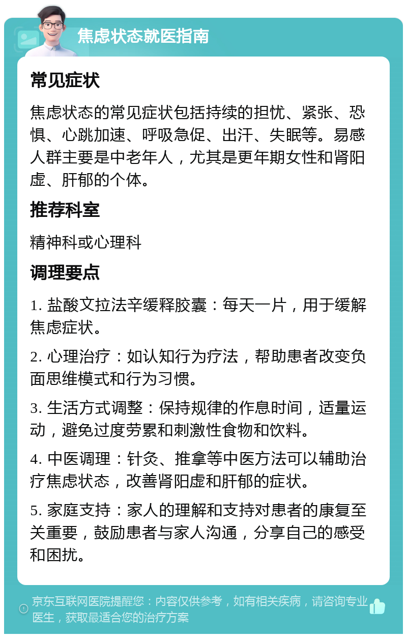 焦虑状态就医指南 常见症状 焦虑状态的常见症状包括持续的担忧、紧张、恐惧、心跳加速、呼吸急促、出汗、失眠等。易感人群主要是中老年人，尤其是更年期女性和肾阳虚、肝郁的个体。 推荐科室 精神科或心理科 调理要点 1. 盐酸文拉法辛缓释胶囊：每天一片，用于缓解焦虑症状。 2. 心理治疗：如认知行为疗法，帮助患者改变负面思维模式和行为习惯。 3. 生活方式调整：保持规律的作息时间，适量运动，避免过度劳累和刺激性食物和饮料。 4. 中医调理：针灸、推拿等中医方法可以辅助治疗焦虑状态，改善肾阳虚和肝郁的症状。 5. 家庭支持：家人的理解和支持对患者的康复至关重要，鼓励患者与家人沟通，分享自己的感受和困扰。