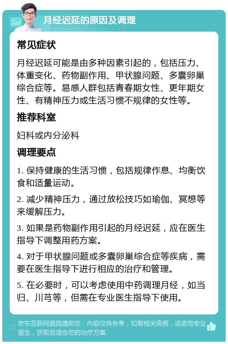 月经迟延的原因及调理 常见症状 月经迟延可能是由多种因素引起的，包括压力、体重变化、药物副作用、甲状腺问题、多囊卵巢综合症等。易感人群包括青春期女性、更年期女性、有精神压力或生活习惯不规律的女性等。 推荐科室 妇科或内分泌科 调理要点 1. 保持健康的生活习惯，包括规律作息、均衡饮食和适量运动。 2. 减少精神压力，通过放松技巧如瑜伽、冥想等来缓解压力。 3. 如果是药物副作用引起的月经迟延，应在医生指导下调整用药方案。 4. 对于甲状腺问题或多囊卵巢综合症等疾病，需要在医生指导下进行相应的治疗和管理。 5. 在必要时，可以考虑使用中药调理月经，如当归、川芎等，但需在专业医生指导下使用。