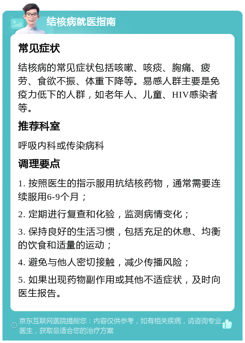 结核病就医指南 常见症状 结核病的常见症状包括咳嗽、咳痰、胸痛、疲劳、食欲不振、体重下降等。易感人群主要是免疫力低下的人群，如老年人、儿童、HIV感染者等。 推荐科室 呼吸内科或传染病科 调理要点 1. 按照医生的指示服用抗结核药物，通常需要连续服用6-9个月； 2. 定期进行复查和化验，监测病情变化； 3. 保持良好的生活习惯，包括充足的休息、均衡的饮食和适量的运动； 4. 避免与他人密切接触，减少传播风险； 5. 如果出现药物副作用或其他不适症状，及时向医生报告。