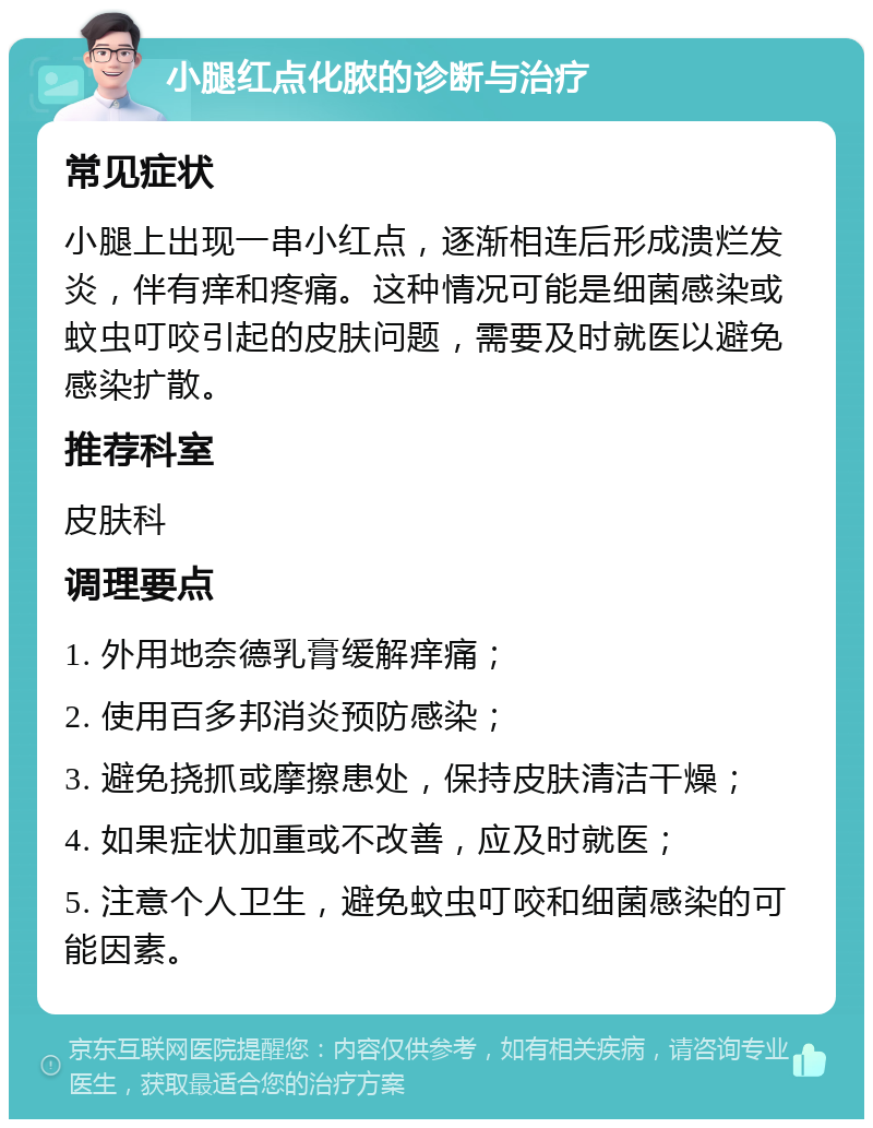 小腿红点化脓的诊断与治疗 常见症状 小腿上出现一串小红点，逐渐相连后形成溃烂发炎，伴有痒和疼痛。这种情况可能是细菌感染或蚊虫叮咬引起的皮肤问题，需要及时就医以避免感染扩散。 推荐科室 皮肤科 调理要点 1. 外用地奈德乳膏缓解痒痛； 2. 使用百多邦消炎预防感染； 3. 避免挠抓或摩擦患处，保持皮肤清洁干燥； 4. 如果症状加重或不改善，应及时就医； 5. 注意个人卫生，避免蚊虫叮咬和细菌感染的可能因素。