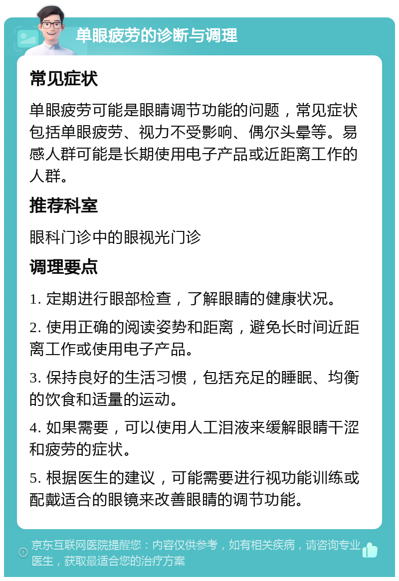 单眼疲劳的诊断与调理 常见症状 单眼疲劳可能是眼睛调节功能的问题，常见症状包括单眼疲劳、视力不受影响、偶尔头晕等。易感人群可能是长期使用电子产品或近距离工作的人群。 推荐科室 眼科门诊中的眼视光门诊 调理要点 1. 定期进行眼部检查，了解眼睛的健康状况。 2. 使用正确的阅读姿势和距离，避免长时间近距离工作或使用电子产品。 3. 保持良好的生活习惯，包括充足的睡眠、均衡的饮食和适量的运动。 4. 如果需要，可以使用人工泪液来缓解眼睛干涩和疲劳的症状。 5. 根据医生的建议，可能需要进行视功能训练或配戴适合的眼镜来改善眼睛的调节功能。