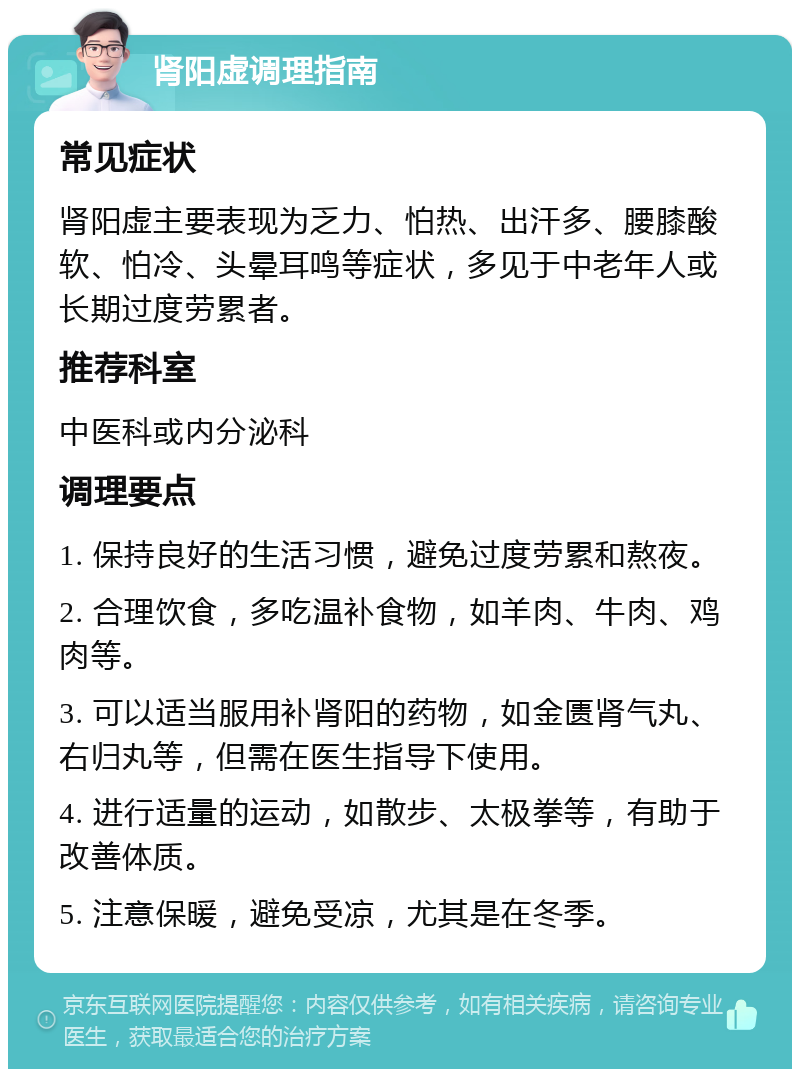 肾阳虚调理指南 常见症状 肾阳虚主要表现为乏力、怕热、出汗多、腰膝酸软、怕冷、头晕耳鸣等症状，多见于中老年人或长期过度劳累者。 推荐科室 中医科或内分泌科 调理要点 1. 保持良好的生活习惯，避免过度劳累和熬夜。 2. 合理饮食，多吃温补食物，如羊肉、牛肉、鸡肉等。 3. 可以适当服用补肾阳的药物，如金匮肾气丸、右归丸等，但需在医生指导下使用。 4. 进行适量的运动，如散步、太极拳等，有助于改善体质。 5. 注意保暖，避免受凉，尤其是在冬季。