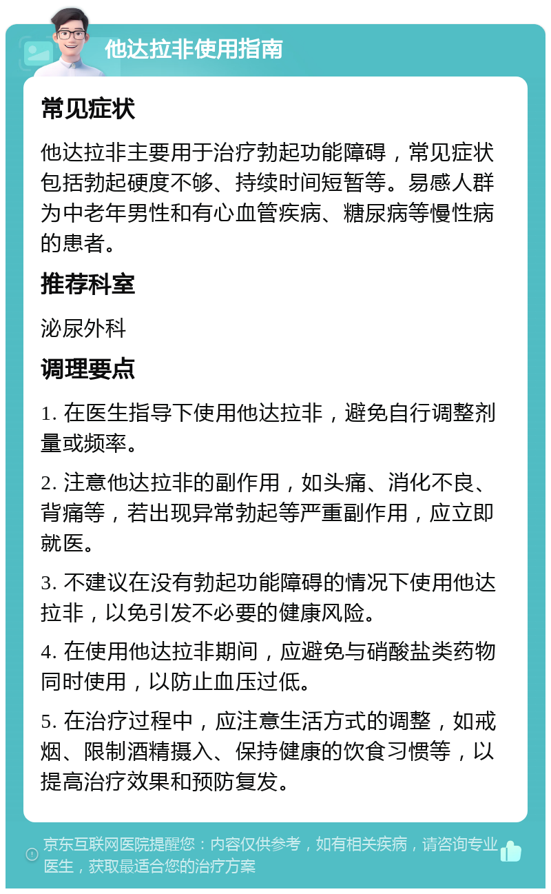 他达拉非使用指南 常见症状 他达拉非主要用于治疗勃起功能障碍，常见症状包括勃起硬度不够、持续时间短暂等。易感人群为中老年男性和有心血管疾病、糖尿病等慢性病的患者。 推荐科室 泌尿外科 调理要点 1. 在医生指导下使用他达拉非，避免自行调整剂量或频率。 2. 注意他达拉非的副作用，如头痛、消化不良、背痛等，若出现异常勃起等严重副作用，应立即就医。 3. 不建议在没有勃起功能障碍的情况下使用他达拉非，以免引发不必要的健康风险。 4. 在使用他达拉非期间，应避免与硝酸盐类药物同时使用，以防止血压过低。 5. 在治疗过程中，应注意生活方式的调整，如戒烟、限制酒精摄入、保持健康的饮食习惯等，以提高治疗效果和预防复发。