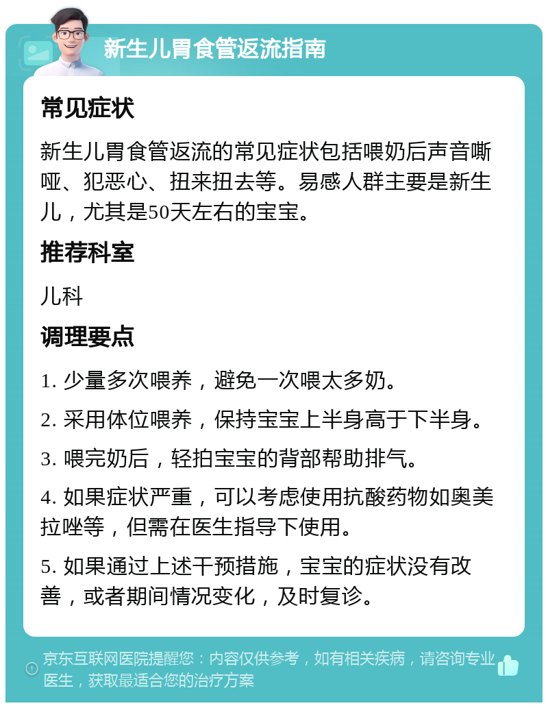 新生儿胃食管返流指南 常见症状 新生儿胃食管返流的常见症状包括喂奶后声音嘶哑、犯恶心、扭来扭去等。易感人群主要是新生儿，尤其是50天左右的宝宝。 推荐科室 儿科 调理要点 1. 少量多次喂养，避免一次喂太多奶。 2. 采用体位喂养，保持宝宝上半身高于下半身。 3. 喂完奶后，轻拍宝宝的背部帮助排气。 4. 如果症状严重，可以考虑使用抗酸药物如奥美拉唑等，但需在医生指导下使用。 5. 如果通过上述干预措施，宝宝的症状没有改善，或者期间情况变化，及时复诊。