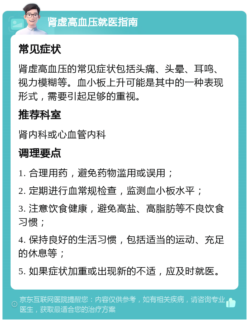 肾虚高血压就医指南 常见症状 肾虚高血压的常见症状包括头痛、头晕、耳鸣、视力模糊等。血小板上升可能是其中的一种表现形式，需要引起足够的重视。 推荐科室 肾内科或心血管内科 调理要点 1. 合理用药，避免药物滥用或误用； 2. 定期进行血常规检查，监测血小板水平； 3. 注意饮食健康，避免高盐、高脂肪等不良饮食习惯； 4. 保持良好的生活习惯，包括适当的运动、充足的休息等； 5. 如果症状加重或出现新的不适，应及时就医。