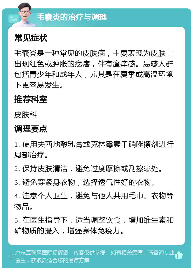 毛囊炎的治疗与调理 常见症状 毛囊炎是一种常见的皮肤病，主要表现为皮肤上出现红色或肿胀的疙瘩，伴有瘙痒感。易感人群包括青少年和成年人，尤其是在夏季或高温环境下更容易发生。 推荐科室 皮肤科 调理要点 1. 使用夫西地酸乳膏或克林霉素甲硝唑擦剂进行局部治疗。 2. 保持皮肤清洁，避免过度摩擦或刮擦患处。 3. 避免穿紧身衣物，选择透气性好的衣物。 4. 注意个人卫生，避免与他人共用毛巾、衣物等物品。 5. 在医生指导下，适当调整饮食，增加维生素和矿物质的摄入，增强身体免疫力。