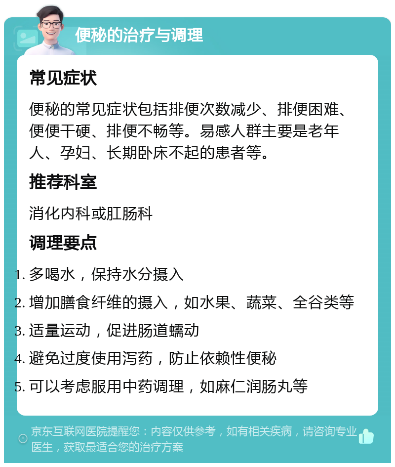 便秘的治疗与调理 常见症状 便秘的常见症状包括排便次数减少、排便困难、便便干硬、排便不畅等。易感人群主要是老年人、孕妇、长期卧床不起的患者等。 推荐科室 消化内科或肛肠科 调理要点 多喝水，保持水分摄入 增加膳食纤维的摄入，如水果、蔬菜、全谷类等 适量运动，促进肠道蠕动 避免过度使用泻药，防止依赖性便秘 可以考虑服用中药调理，如麻仁润肠丸等