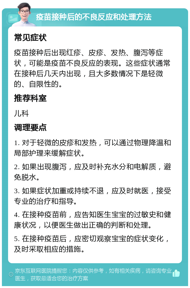 疫苗接种后的不良反应和处理方法 常见症状 疫苗接种后出现红疹、皮疹、发热、腹泻等症状，可能是疫苗不良反应的表现。这些症状通常在接种后几天内出现，且大多数情况下是轻微的、自限性的。 推荐科室 儿科 调理要点 1. 对于轻微的皮疹和发热，可以通过物理降温和局部护理来缓解症状。 2. 如果出现腹泻，应及时补充水分和电解质，避免脱水。 3. 如果症状加重或持续不退，应及时就医，接受专业的治疗和指导。 4. 在接种疫苗前，应告知医生宝宝的过敏史和健康状况，以便医生做出正确的判断和处理。 5. 在接种疫苗后，应密切观察宝宝的症状变化，及时采取相应的措施。