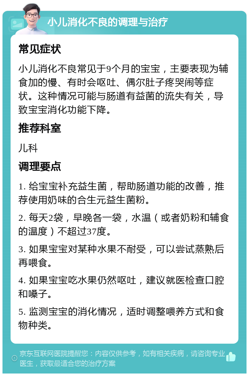 小儿消化不良的调理与治疗 常见症状 小儿消化不良常见于9个月的宝宝，主要表现为辅食加的慢、有时会呕吐、偶尔肚子疼哭闹等症状。这种情况可能与肠道有益菌的流失有关，导致宝宝消化功能下降。 推荐科室 儿科 调理要点 1. 给宝宝补充益生菌，帮助肠道功能的改善，推荐使用奶味的合生元益生菌粉。 2. 每天2袋，早晚各一袋，水温（或者奶粉和辅食的温度）不超过37度。 3. 如果宝宝对某种水果不耐受，可以尝试蒸熟后再喂食。 4. 如果宝宝吃水果仍然呕吐，建议就医检查口腔和嗓子。 5. 监测宝宝的消化情况，适时调整喂养方式和食物种类。