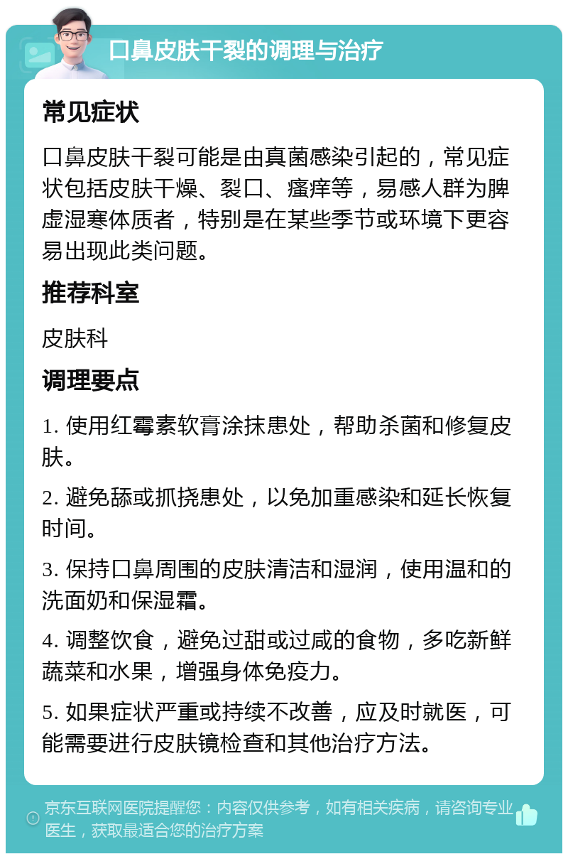 口鼻皮肤干裂的调理与治疗 常见症状 口鼻皮肤干裂可能是由真菌感染引起的，常见症状包括皮肤干燥、裂口、瘙痒等，易感人群为脾虚湿寒体质者，特别是在某些季节或环境下更容易出现此类问题。 推荐科室 皮肤科 调理要点 1. 使用红霉素软膏涂抹患处，帮助杀菌和修复皮肤。 2. 避免舔或抓挠患处，以免加重感染和延长恢复时间。 3. 保持口鼻周围的皮肤清洁和湿润，使用温和的洗面奶和保湿霜。 4. 调整饮食，避免过甜或过咸的食物，多吃新鲜蔬菜和水果，增强身体免疫力。 5. 如果症状严重或持续不改善，应及时就医，可能需要进行皮肤镜检查和其他治疗方法。