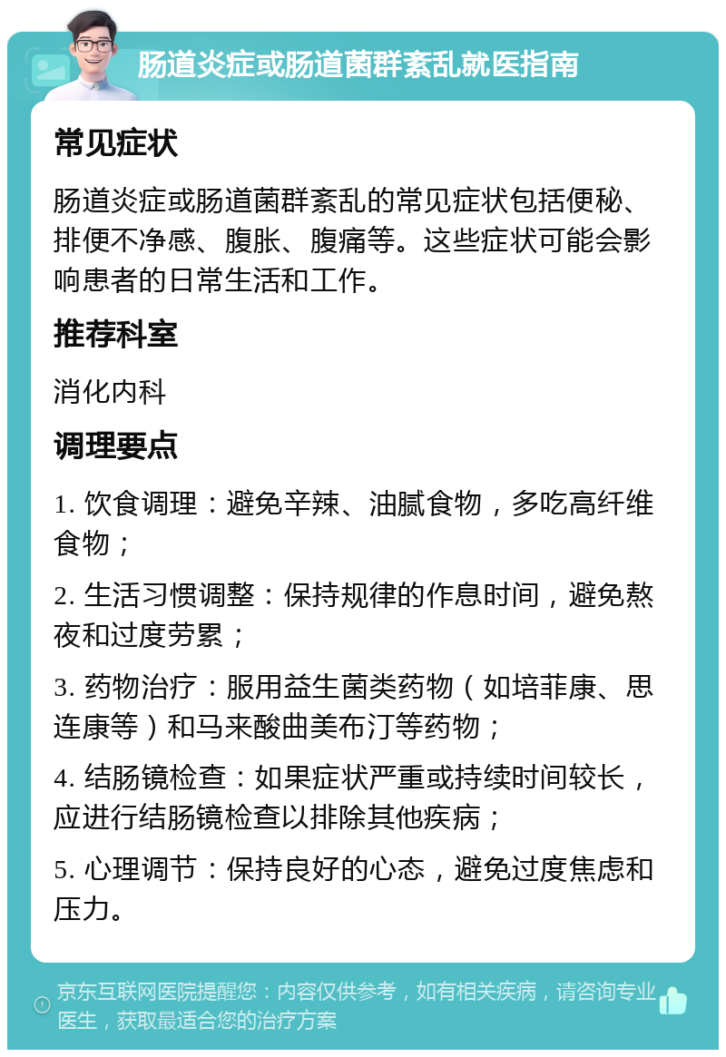 肠道炎症或肠道菌群紊乱就医指南 常见症状 肠道炎症或肠道菌群紊乱的常见症状包括便秘、排便不净感、腹胀、腹痛等。这些症状可能会影响患者的日常生活和工作。 推荐科室 消化内科 调理要点 1. 饮食调理：避免辛辣、油腻食物，多吃高纤维食物； 2. 生活习惯调整：保持规律的作息时间，避免熬夜和过度劳累； 3. 药物治疗：服用益生菌类药物（如培菲康、思连康等）和马来酸曲美布汀等药物； 4. 结肠镜检查：如果症状严重或持续时间较长，应进行结肠镜检查以排除其他疾病； 5. 心理调节：保持良好的心态，避免过度焦虑和压力。