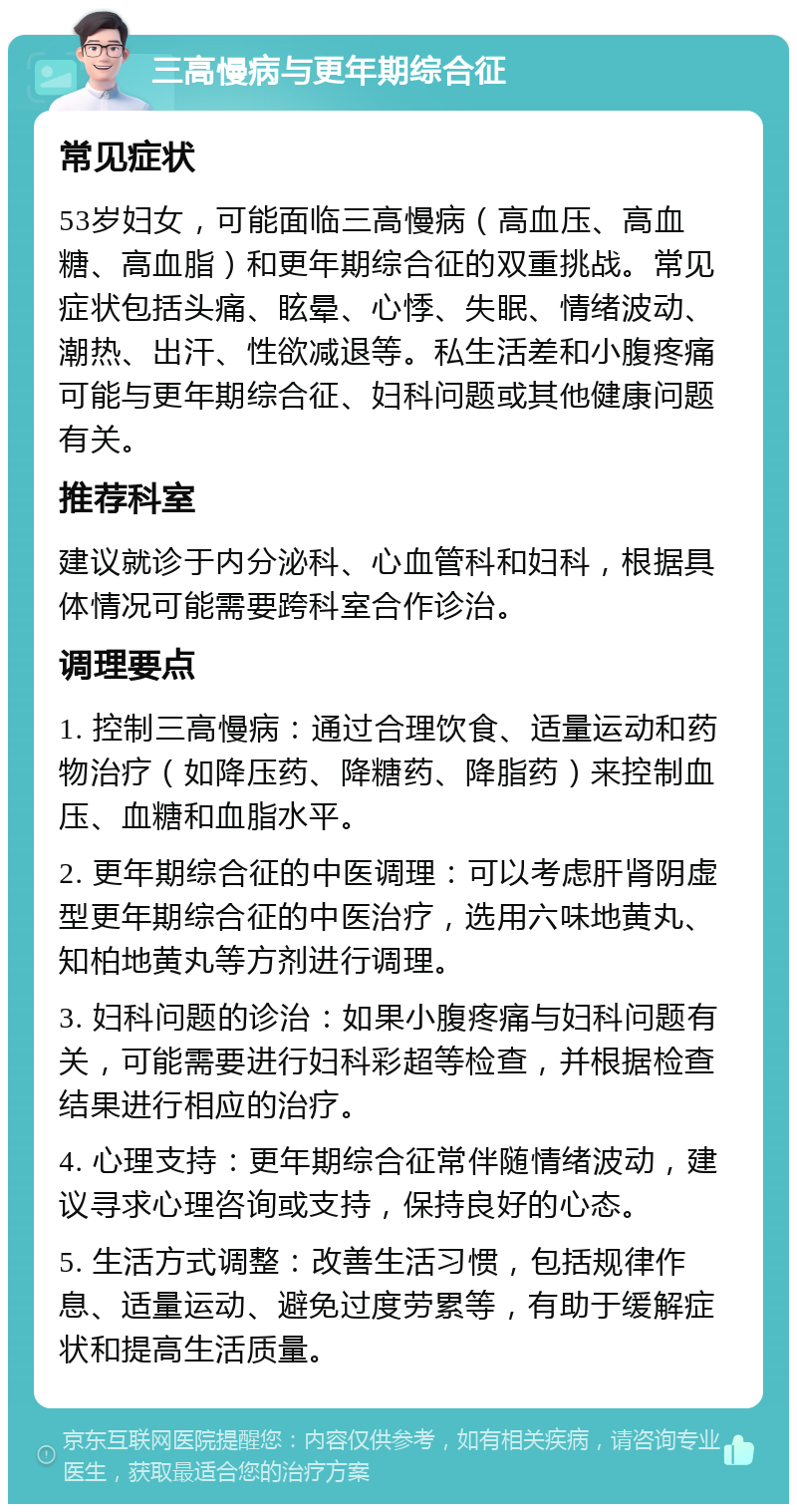 三高慢病与更年期综合征 常见症状 53岁妇女，可能面临三高慢病（高血压、高血糖、高血脂）和更年期综合征的双重挑战。常见症状包括头痛、眩晕、心悸、失眠、情绪波动、潮热、出汗、性欲减退等。私生活差和小腹疼痛可能与更年期综合征、妇科问题或其他健康问题有关。 推荐科室 建议就诊于内分泌科、心血管科和妇科，根据具体情况可能需要跨科室合作诊治。 调理要点 1. 控制三高慢病：通过合理饮食、适量运动和药物治疗（如降压药、降糖药、降脂药）来控制血压、血糖和血脂水平。 2. 更年期综合征的中医调理：可以考虑肝肾阴虚型更年期综合征的中医治疗，选用六味地黄丸、知柏地黄丸等方剂进行调理。 3. 妇科问题的诊治：如果小腹疼痛与妇科问题有关，可能需要进行妇科彩超等检查，并根据检查结果进行相应的治疗。 4. 心理支持：更年期综合征常伴随情绪波动，建议寻求心理咨询或支持，保持良好的心态。 5. 生活方式调整：改善生活习惯，包括规律作息、适量运动、避免过度劳累等，有助于缓解症状和提高生活质量。