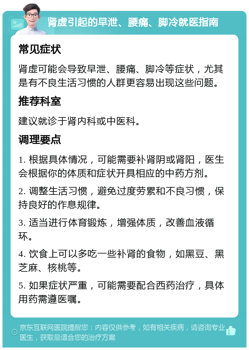 肾虚引起的早泄、腰痛、脚冷就医指南 常见症状 肾虚可能会导致早泄、腰痛、脚冷等症状，尤其是有不良生活习惯的人群更容易出现这些问题。 推荐科室 建议就诊于肾内科或中医科。 调理要点 1. 根据具体情况，可能需要补肾阴或肾阳，医生会根据你的体质和症状开具相应的中药方剂。 2. 调整生活习惯，避免过度劳累和不良习惯，保持良好的作息规律。 3. 适当进行体育锻炼，增强体质，改善血液循环。 4. 饮食上可以多吃一些补肾的食物，如黑豆、黑芝麻、核桃等。 5. 如果症状严重，可能需要配合西药治疗，具体用药需遵医嘱。