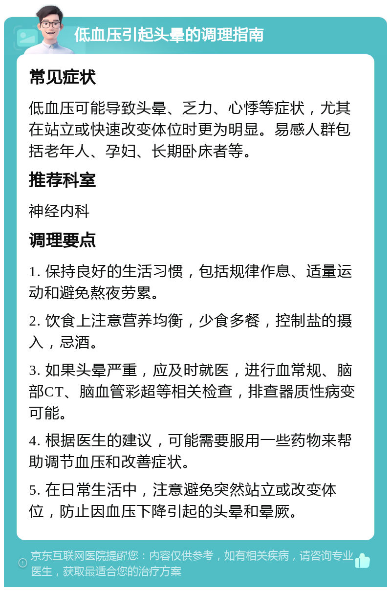 低血压引起头晕的调理指南 常见症状 低血压可能导致头晕、乏力、心悸等症状，尤其在站立或快速改变体位时更为明显。易感人群包括老年人、孕妇、长期卧床者等。 推荐科室 神经内科 调理要点 1. 保持良好的生活习惯，包括规律作息、适量运动和避免熬夜劳累。 2. 饮食上注意营养均衡，少食多餐，控制盐的摄入，忌酒。 3. 如果头晕严重，应及时就医，进行血常规、脑部CT、脑血管彩超等相关检查，排查器质性病变可能。 4. 根据医生的建议，可能需要服用一些药物来帮助调节血压和改善症状。 5. 在日常生活中，注意避免突然站立或改变体位，防止因血压下降引起的头晕和晕厥。