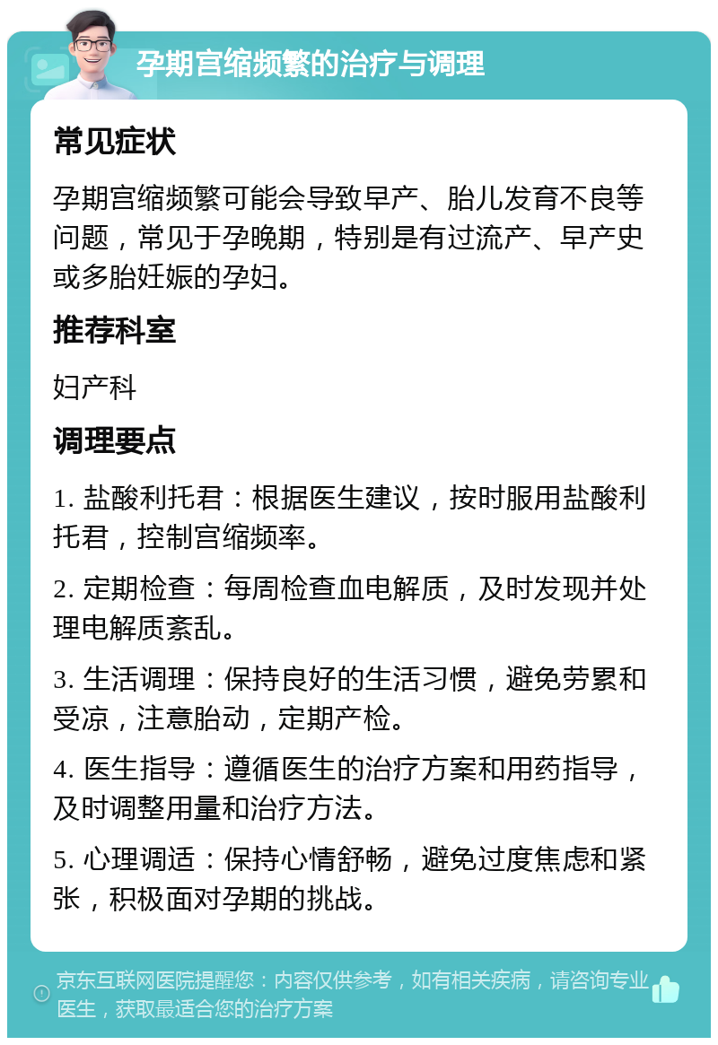 孕期宫缩频繁的治疗与调理 常见症状 孕期宫缩频繁可能会导致早产、胎儿发育不良等问题，常见于孕晚期，特别是有过流产、早产史或多胎妊娠的孕妇。 推荐科室 妇产科 调理要点 1. 盐酸利托君：根据医生建议，按时服用盐酸利托君，控制宫缩频率。 2. 定期检查：每周检查血电解质，及时发现并处理电解质紊乱。 3. 生活调理：保持良好的生活习惯，避免劳累和受凉，注意胎动，定期产检。 4. 医生指导：遵循医生的治疗方案和用药指导，及时调整用量和治疗方法。 5. 心理调适：保持心情舒畅，避免过度焦虑和紧张，积极面对孕期的挑战。