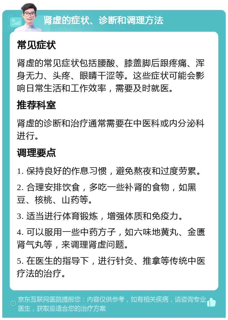 肾虚的症状、诊断和调理方法 常见症状 肾虚的常见症状包括腰酸、膝盖脚后跟疼痛、浑身无力、头疼、眼睛干涩等。这些症状可能会影响日常生活和工作效率，需要及时就医。 推荐科室 肾虚的诊断和治疗通常需要在中医科或内分泌科进行。 调理要点 1. 保持良好的作息习惯，避免熬夜和过度劳累。 2. 合理安排饮食，多吃一些补肾的食物，如黑豆、核桃、山药等。 3. 适当进行体育锻炼，增强体质和免疫力。 4. 可以服用一些中药方子，如六味地黄丸、金匮肾气丸等，来调理肾虚问题。 5. 在医生的指导下，进行针灸、推拿等传统中医疗法的治疗。