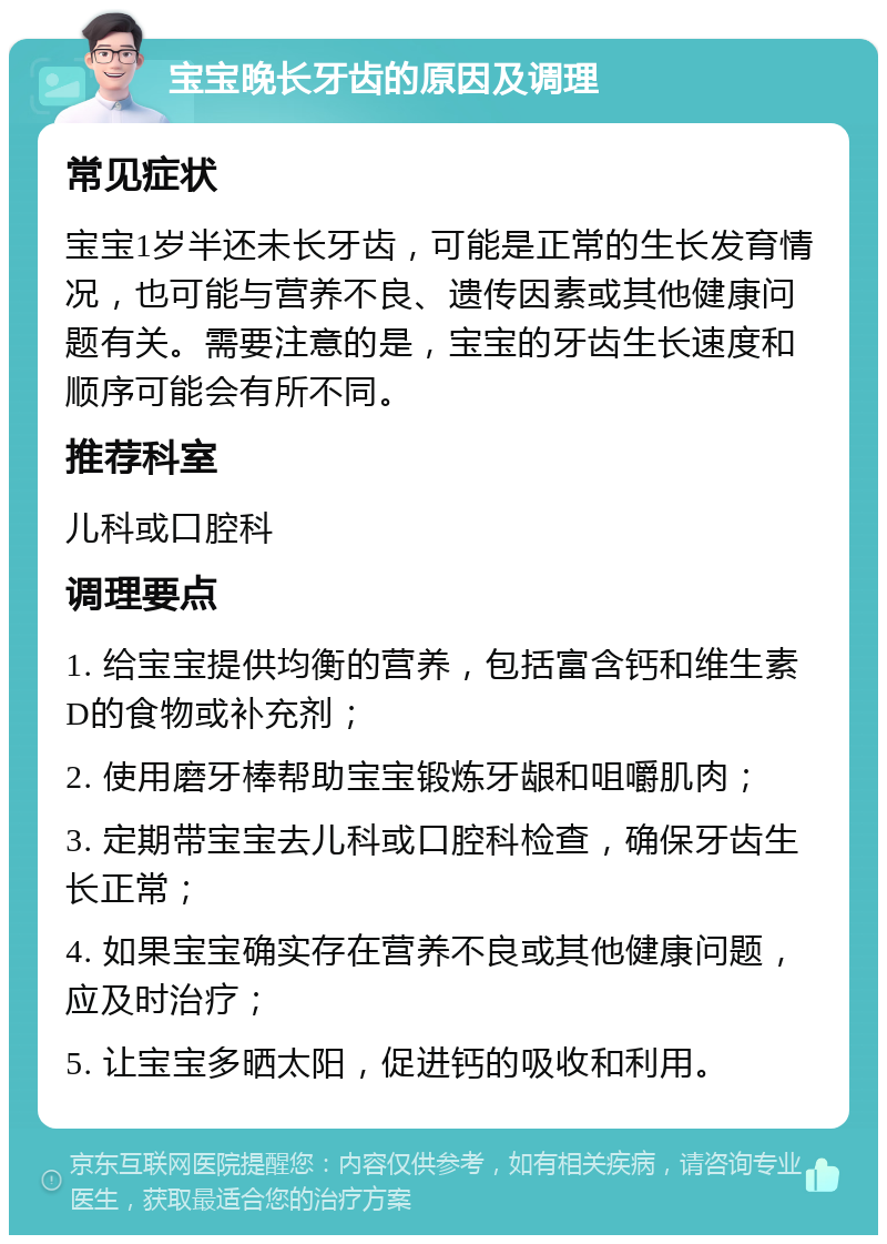 宝宝晚长牙齿的原因及调理 常见症状 宝宝1岁半还未长牙齿，可能是正常的生长发育情况，也可能与营养不良、遗传因素或其他健康问题有关。需要注意的是，宝宝的牙齿生长速度和顺序可能会有所不同。 推荐科室 儿科或口腔科 调理要点 1. 给宝宝提供均衡的营养，包括富含钙和维生素D的食物或补充剂； 2. 使用磨牙棒帮助宝宝锻炼牙龈和咀嚼肌肉； 3. 定期带宝宝去儿科或口腔科检查，确保牙齿生长正常； 4. 如果宝宝确实存在营养不良或其他健康问题，应及时治疗； 5. 让宝宝多晒太阳，促进钙的吸收和利用。