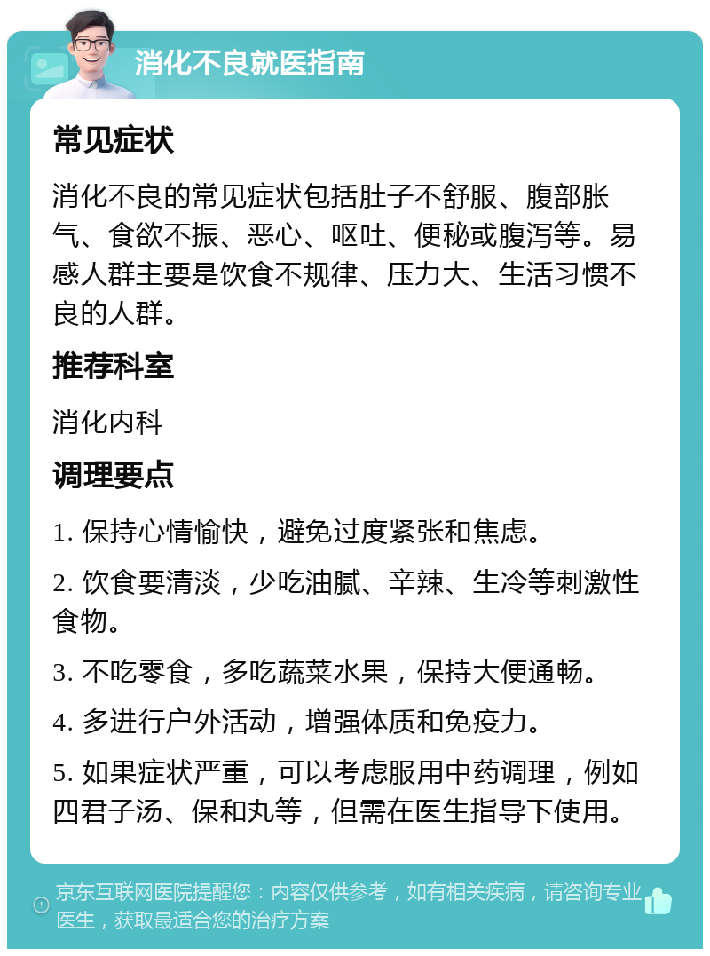 消化不良就医指南 常见症状 消化不良的常见症状包括肚子不舒服、腹部胀气、食欲不振、恶心、呕吐、便秘或腹泻等。易感人群主要是饮食不规律、压力大、生活习惯不良的人群。 推荐科室 消化内科 调理要点 1. 保持心情愉快，避免过度紧张和焦虑。 2. 饮食要清淡，少吃油腻、辛辣、生冷等刺激性食物。 3. 不吃零食，多吃蔬菜水果，保持大便通畅。 4. 多进行户外活动，增强体质和免疫力。 5. 如果症状严重，可以考虑服用中药调理，例如四君子汤、保和丸等，但需在医生指导下使用。