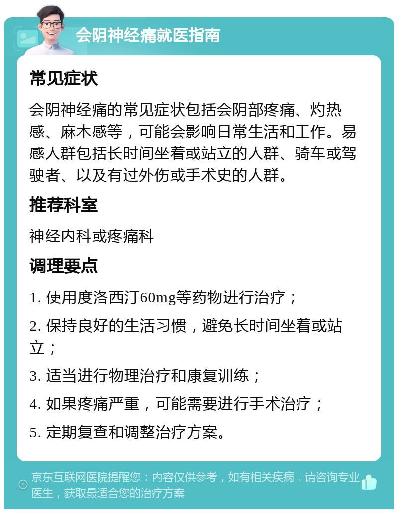 会阴神经痛就医指南 常见症状 会阴神经痛的常见症状包括会阴部疼痛、灼热感、麻木感等，可能会影响日常生活和工作。易感人群包括长时间坐着或站立的人群、骑车或驾驶者、以及有过外伤或手术史的人群。 推荐科室 神经内科或疼痛科 调理要点 1. 使用度洛西汀60mg等药物进行治疗； 2. 保持良好的生活习惯，避免长时间坐着或站立； 3. 适当进行物理治疗和康复训练； 4. 如果疼痛严重，可能需要进行手术治疗； 5. 定期复查和调整治疗方案。