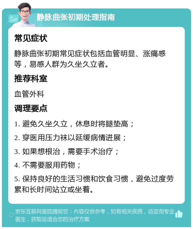 静脉曲张初期处理指南 常见症状 静脉曲张初期常见症状包括血管明显、涨痛感等，易感人群为久坐久立者。 推荐科室 血管外科 调理要点 1. 避免久坐久立，休息时将腿垫高； 2. 穿医用压力袜以延缓病情进展； 3. 如果想根治，需要手术治疗； 4. 不需要服用药物； 5. 保持良好的生活习惯和饮食习惯，避免过度劳累和长时间站立或坐着。