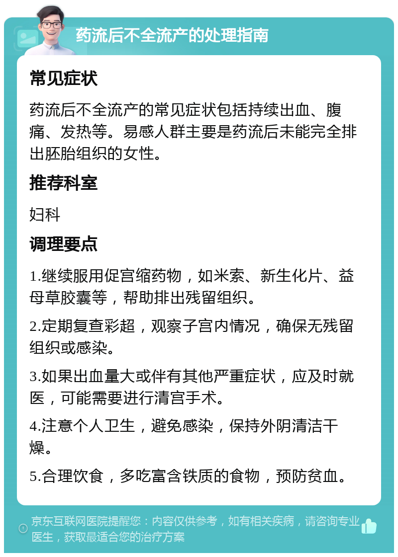 药流后不全流产的处理指南 常见症状 药流后不全流产的常见症状包括持续出血、腹痛、发热等。易感人群主要是药流后未能完全排出胚胎组织的女性。 推荐科室 妇科 调理要点 1.继续服用促宫缩药物，如米索、新生化片、益母草胶囊等，帮助排出残留组织。 2.定期复查彩超，观察子宫内情况，确保无残留组织或感染。 3.如果出血量大或伴有其他严重症状，应及时就医，可能需要进行清宫手术。 4.注意个人卫生，避免感染，保持外阴清洁干燥。 5.合理饮食，多吃富含铁质的食物，预防贫血。