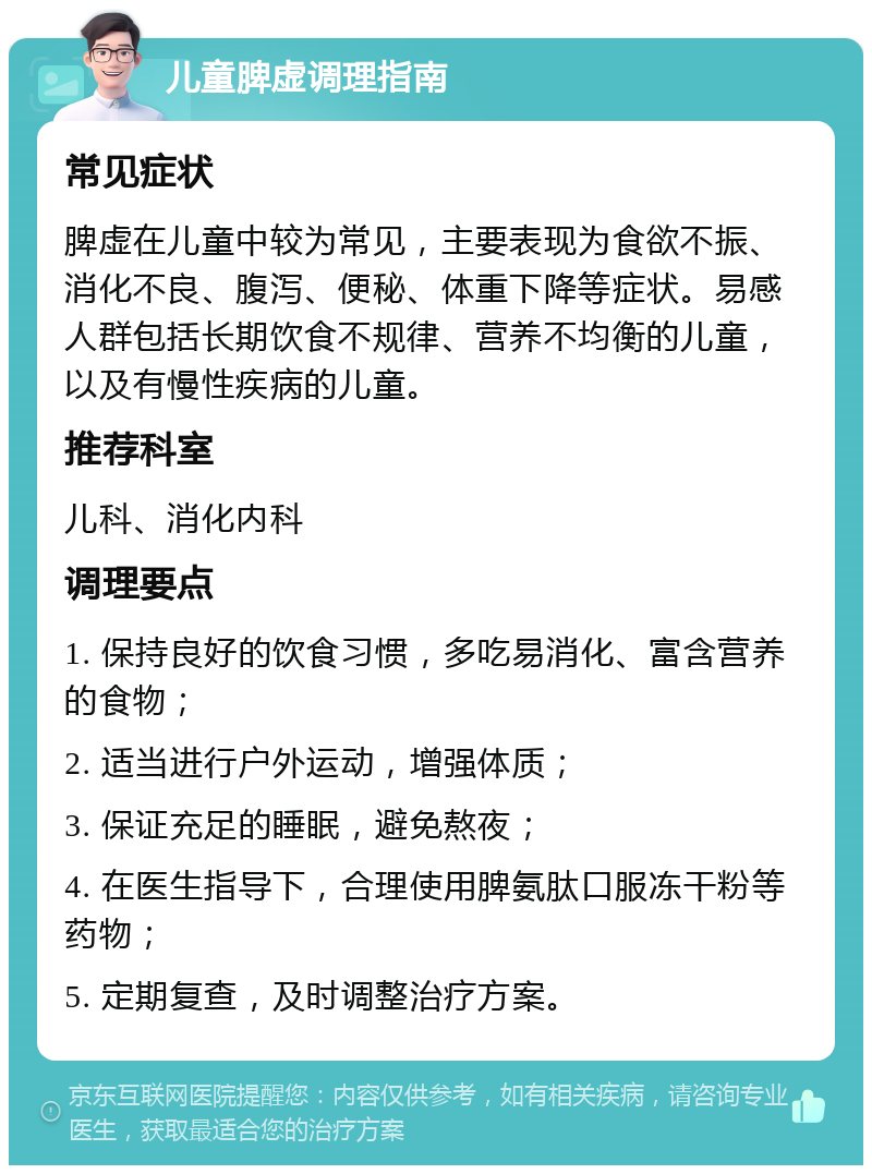 儿童脾虚调理指南 常见症状 脾虚在儿童中较为常见，主要表现为食欲不振、消化不良、腹泻、便秘、体重下降等症状。易感人群包括长期饮食不规律、营养不均衡的儿童，以及有慢性疾病的儿童。 推荐科室 儿科、消化内科 调理要点 1. 保持良好的饮食习惯，多吃易消化、富含营养的食物； 2. 适当进行户外运动，增强体质； 3. 保证充足的睡眠，避免熬夜； 4. 在医生指导下，合理使用脾氨肽口服冻干粉等药物； 5. 定期复查，及时调整治疗方案。