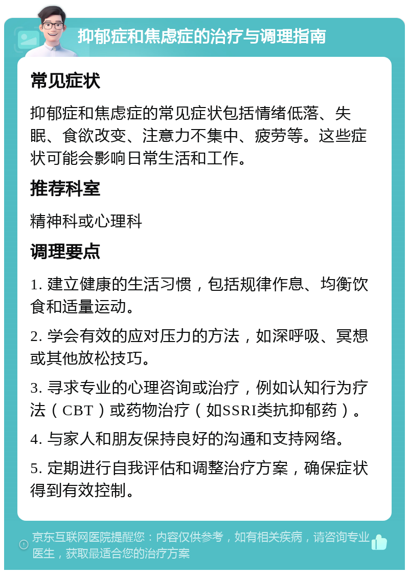 抑郁症和焦虑症的治疗与调理指南 常见症状 抑郁症和焦虑症的常见症状包括情绪低落、失眠、食欲改变、注意力不集中、疲劳等。这些症状可能会影响日常生活和工作。 推荐科室 精神科或心理科 调理要点 1. 建立健康的生活习惯，包括规律作息、均衡饮食和适量运动。 2. 学会有效的应对压力的方法，如深呼吸、冥想或其他放松技巧。 3. 寻求专业的心理咨询或治疗，例如认知行为疗法（CBT）或药物治疗（如SSRI类抗抑郁药）。 4. 与家人和朋友保持良好的沟通和支持网络。 5. 定期进行自我评估和调整治疗方案，确保症状得到有效控制。