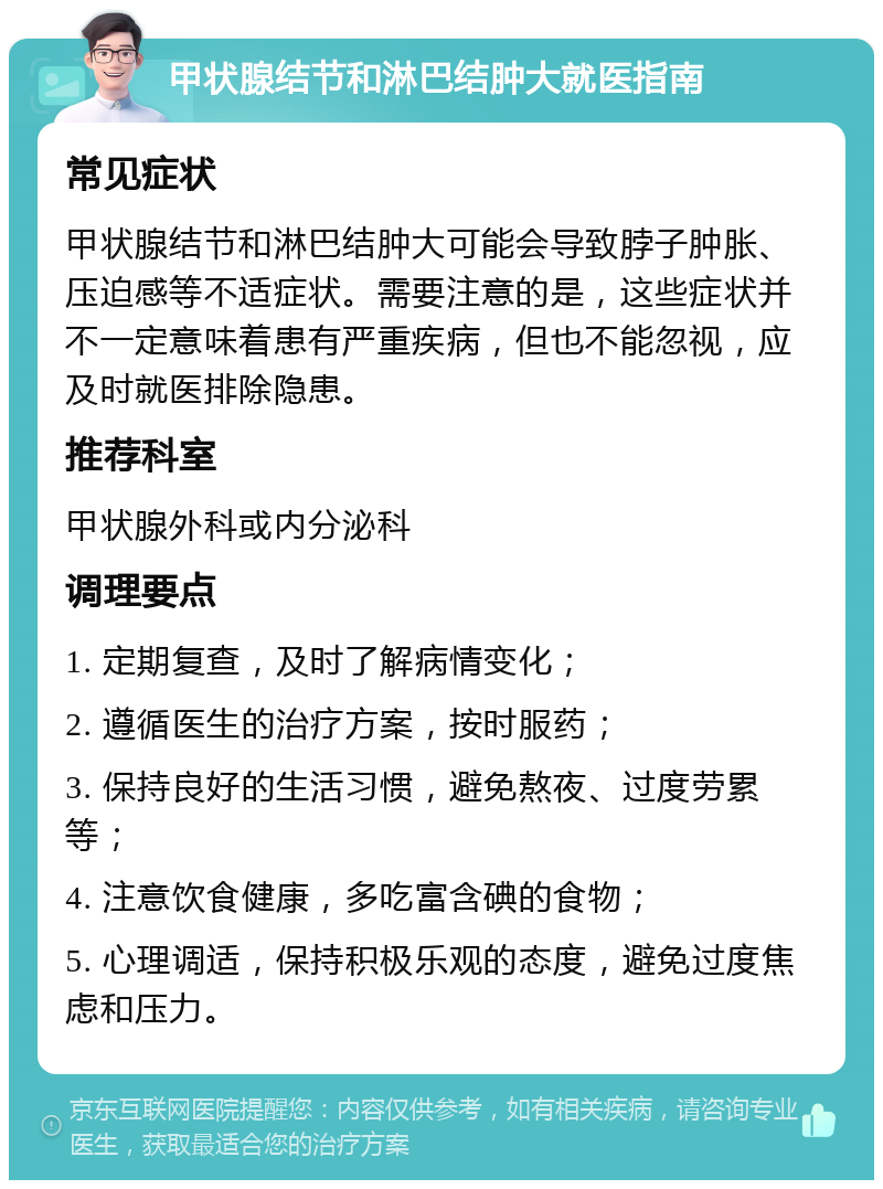 甲状腺结节和淋巴结肿大就医指南 常见症状 甲状腺结节和淋巴结肿大可能会导致脖子肿胀、压迫感等不适症状。需要注意的是，这些症状并不一定意味着患有严重疾病，但也不能忽视，应及时就医排除隐患。 推荐科室 甲状腺外科或内分泌科 调理要点 1. 定期复查，及时了解病情变化； 2. 遵循医生的治疗方案，按时服药； 3. 保持良好的生活习惯，避免熬夜、过度劳累等； 4. 注意饮食健康，多吃富含碘的食物； 5. 心理调适，保持积极乐观的态度，避免过度焦虑和压力。