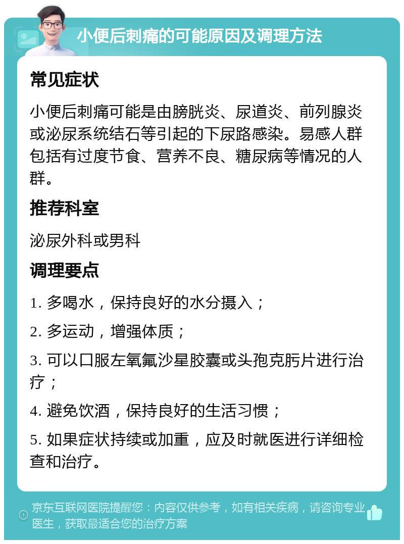 小便后刺痛的可能原因及调理方法 常见症状 小便后刺痛可能是由膀胱炎、尿道炎、前列腺炎或泌尿系统结石等引起的下尿路感染。易感人群包括有过度节食、营养不良、糖尿病等情况的人群。 推荐科室 泌尿外科或男科 调理要点 1. 多喝水，保持良好的水分摄入； 2. 多运动，增强体质； 3. 可以口服左氧氟沙星胶囊或头孢克肟片进行治疗； 4. 避免饮酒，保持良好的生活习惯； 5. 如果症状持续或加重，应及时就医进行详细检查和治疗。