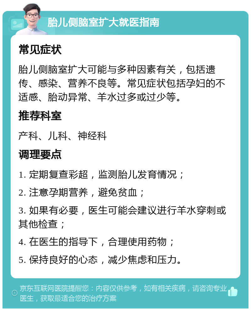 胎儿侧脑室扩大就医指南 常见症状 胎儿侧脑室扩大可能与多种因素有关，包括遗传、感染、营养不良等。常见症状包括孕妇的不适感、胎动异常、羊水过多或过少等。 推荐科室 产科、儿科、神经科 调理要点 1. 定期复查彩超，监测胎儿发育情况； 2. 注意孕期营养，避免贫血； 3. 如果有必要，医生可能会建议进行羊水穿刺或其他检查； 4. 在医生的指导下，合理使用药物； 5. 保持良好的心态，减少焦虑和压力。