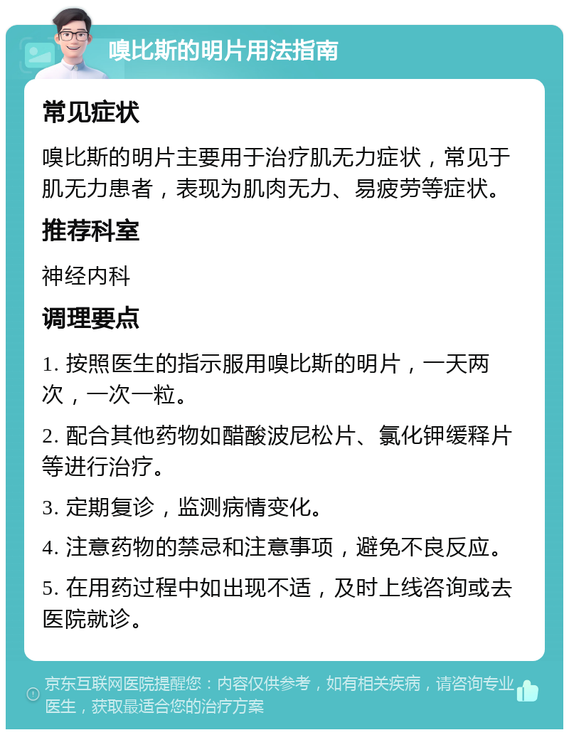 嗅比斯的明片用法指南 常见症状 嗅比斯的明片主要用于治疗肌无力症状，常见于肌无力患者，表现为肌肉无力、易疲劳等症状。 推荐科室 神经内科 调理要点 1. 按照医生的指示服用嗅比斯的明片，一天两次，一次一粒。 2. 配合其他药物如醋酸波尼松片、氯化钾缓释片等进行治疗。 3. 定期复诊，监测病情变化。 4. 注意药物的禁忌和注意事项，避免不良反应。 5. 在用药过程中如出现不适，及时上线咨询或去医院就诊。