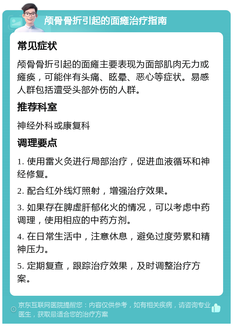 颅骨骨折引起的面瘫治疗指南 常见症状 颅骨骨折引起的面瘫主要表现为面部肌肉无力或瘫痪，可能伴有头痛、眩晕、恶心等症状。易感人群包括遭受头部外伤的人群。 推荐科室 神经外科或康复科 调理要点 1. 使用雷火灸进行局部治疗，促进血液循环和神经修复。 2. 配合红外线灯照射，增强治疗效果。 3. 如果存在脾虚肝郁化火的情况，可以考虑中药调理，使用相应的中药方剂。 4. 在日常生活中，注意休息，避免过度劳累和精神压力。 5. 定期复查，跟踪治疗效果，及时调整治疗方案。