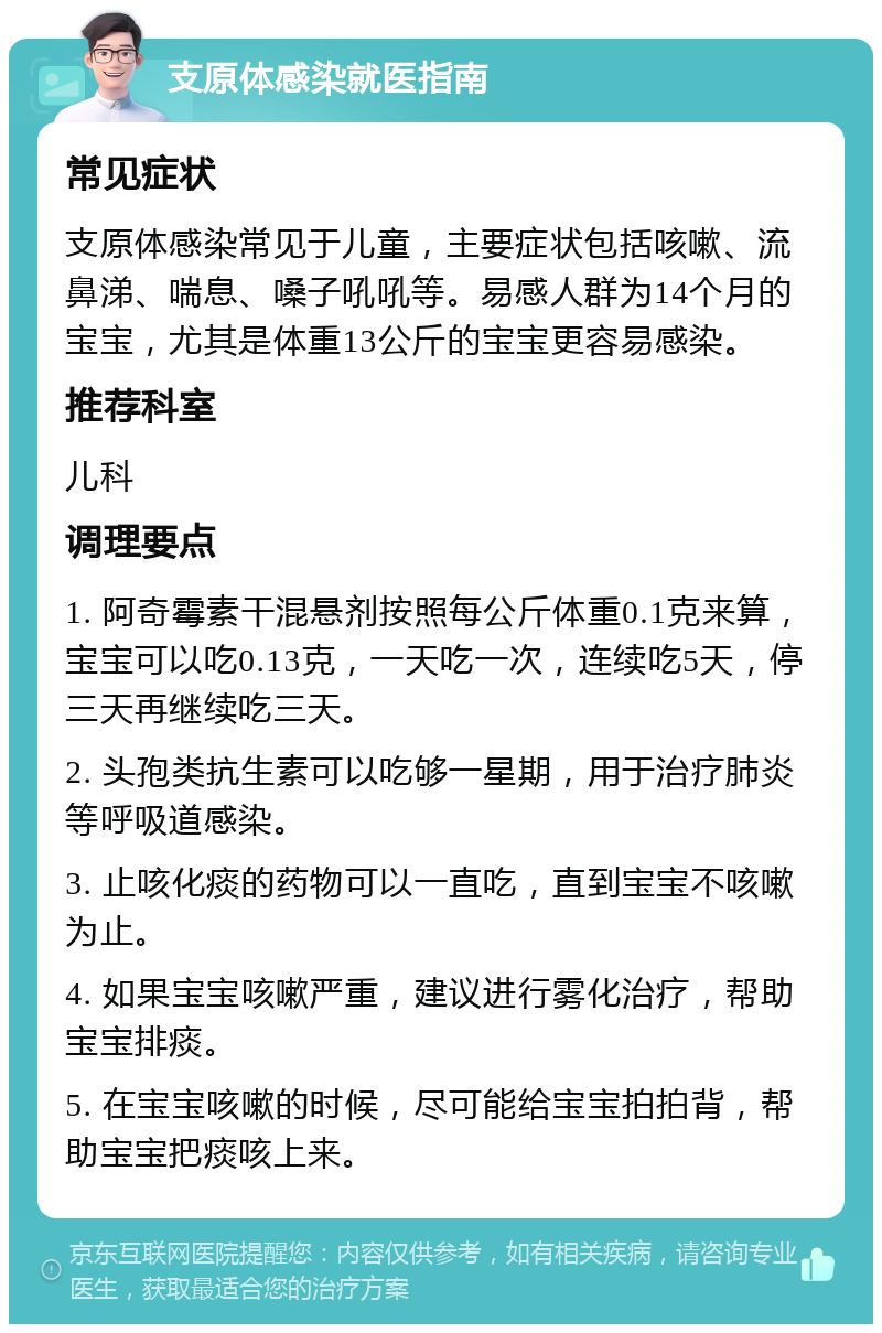 支原体感染就医指南 常见症状 支原体感染常见于儿童，主要症状包括咳嗽、流鼻涕、喘息、嗓子吼吼等。易感人群为14个月的宝宝，尤其是体重13公斤的宝宝更容易感染。 推荐科室 儿科 调理要点 1. 阿奇霉素干混悬剂按照每公斤体重0.1克来算，宝宝可以吃0.13克，一天吃一次，连续吃5天，停三天再继续吃三天。 2. 头孢类抗生素可以吃够一星期，用于治疗肺炎等呼吸道感染。 3. 止咳化痰的药物可以一直吃，直到宝宝不咳嗽为止。 4. 如果宝宝咳嗽严重，建议进行雾化治疗，帮助宝宝排痰。 5. 在宝宝咳嗽的时候，尽可能给宝宝拍拍背，帮助宝宝把痰咳上来。