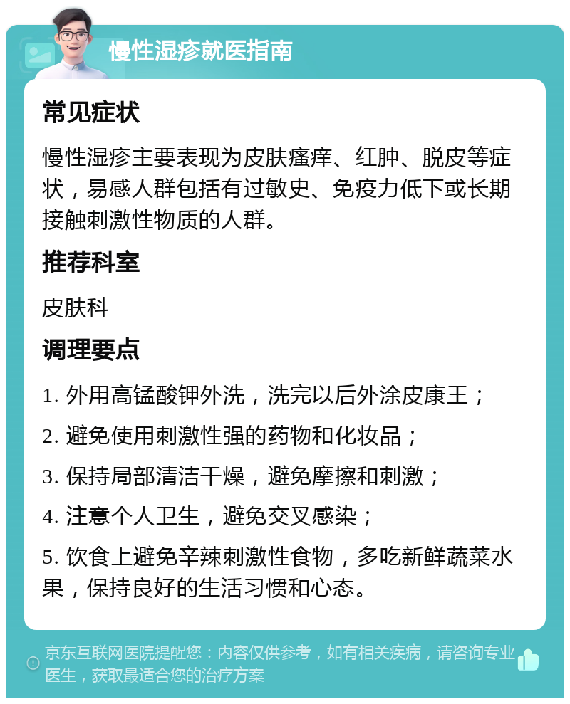 慢性湿疹就医指南 常见症状 慢性湿疹主要表现为皮肤瘙痒、红肿、脱皮等症状，易感人群包括有过敏史、免疫力低下或长期接触刺激性物质的人群。 推荐科室 皮肤科 调理要点 1. 外用高锰酸钾外洗，洗完以后外涂皮康王； 2. 避免使用刺激性强的药物和化妆品； 3. 保持局部清洁干燥，避免摩擦和刺激； 4. 注意个人卫生，避免交叉感染； 5. 饮食上避免辛辣刺激性食物，多吃新鲜蔬菜水果，保持良好的生活习惯和心态。