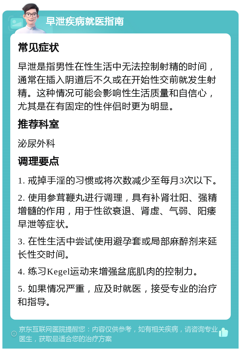 早泄疾病就医指南 常见症状 早泄是指男性在性生活中无法控制射精的时间，通常在插入阴道后不久或在开始性交前就发生射精。这种情况可能会影响性生活质量和自信心，尤其是在有固定的性伴侣时更为明显。 推荐科室 泌尿外科 调理要点 1. 戒掉手淫的习惯或将次数减少至每月3次以下。 2. 使用参茸鞭丸进行调理，具有补肾壮阳、强精增髓的作用，用于性欲衰退、肾虚、气弱、阳痿早泄等症状。 3. 在性生活中尝试使用避孕套或局部麻醉剂来延长性交时间。 4. 练习Kegel运动来增强盆底肌肉的控制力。 5. 如果情况严重，应及时就医，接受专业的治疗和指导。