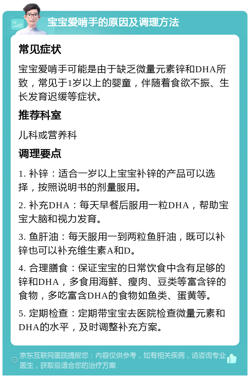 宝宝爱啃手的原因及调理方法 常见症状 宝宝爱啃手可能是由于缺乏微量元素锌和DHA所致，常见于1岁以上的婴童，伴随着食欲不振、生长发育迟缓等症状。 推荐科室 儿科或营养科 调理要点 1. 补锌：适合一岁以上宝宝补锌的产品可以选择，按照说明书的剂量服用。 2. 补充DHA：每天早餐后服用一粒DHA，帮助宝宝大脑和视力发育。 3. 鱼肝油：每天服用一到两粒鱼肝油，既可以补锌也可以补充维生素A和D。 4. 合理膳食：保证宝宝的日常饮食中含有足够的锌和DHA，多食用海鲜、瘦肉、豆类等富含锌的食物，多吃富含DHA的食物如鱼类、蛋黄等。 5. 定期检查：定期带宝宝去医院检查微量元素和DHA的水平，及时调整补充方案。