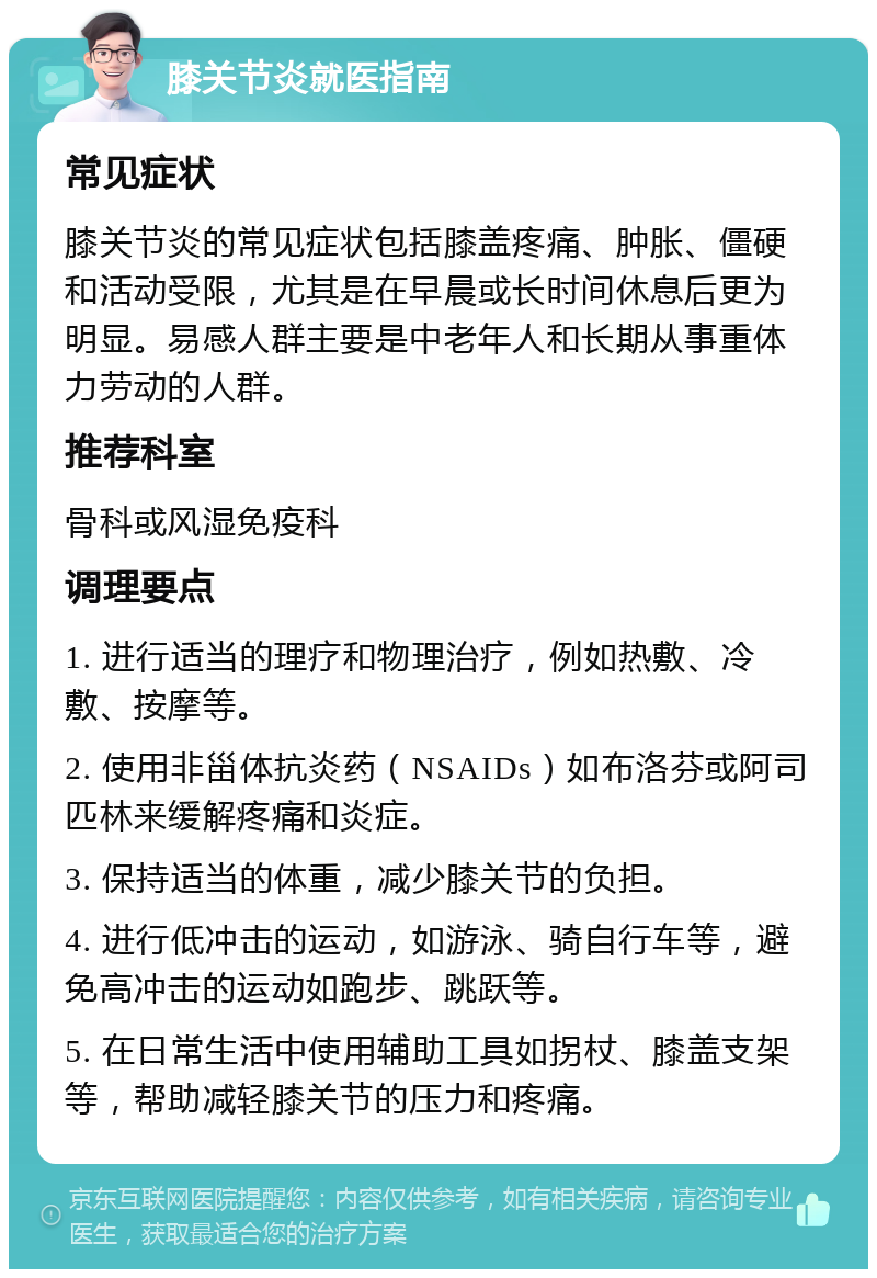 膝关节炎就医指南 常见症状 膝关节炎的常见症状包括膝盖疼痛、肿胀、僵硬和活动受限，尤其是在早晨或长时间休息后更为明显。易感人群主要是中老年人和长期从事重体力劳动的人群。 推荐科室 骨科或风湿免疫科 调理要点 1. 进行适当的理疗和物理治疗，例如热敷、冷敷、按摩等。 2. 使用非甾体抗炎药（NSAIDs）如布洛芬或阿司匹林来缓解疼痛和炎症。 3. 保持适当的体重，减少膝关节的负担。 4. 进行低冲击的运动，如游泳、骑自行车等，避免高冲击的运动如跑步、跳跃等。 5. 在日常生活中使用辅助工具如拐杖、膝盖支架等，帮助减轻膝关节的压力和疼痛。