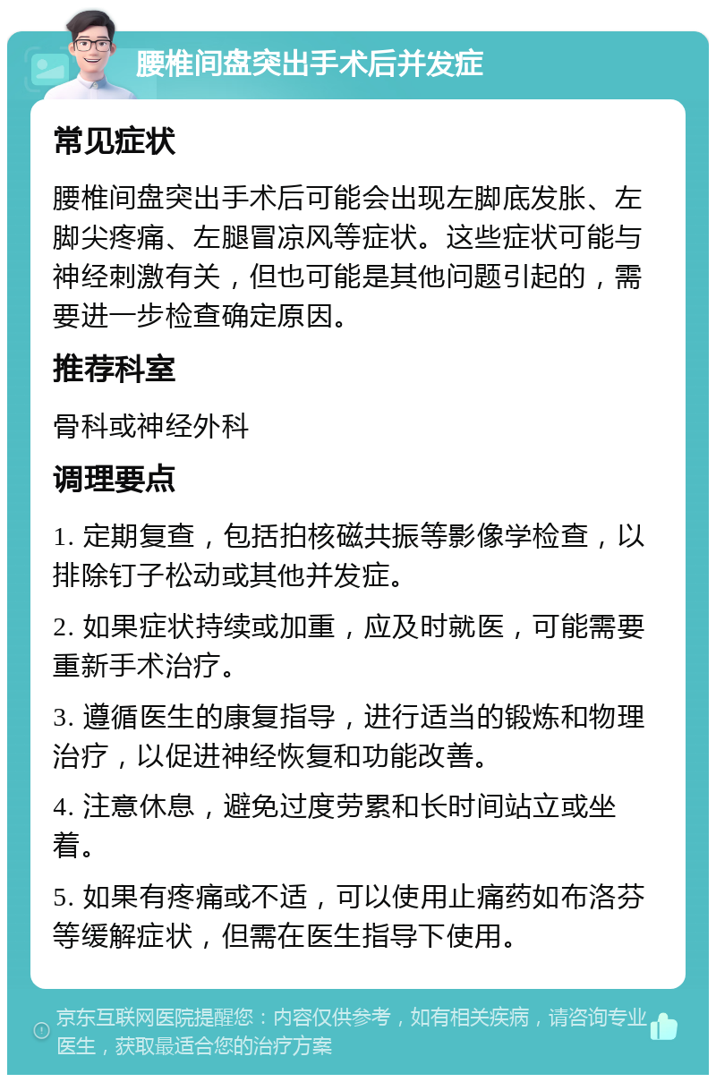 腰椎间盘突出手术后并发症 常见症状 腰椎间盘突出手术后可能会出现左脚底发胀、左脚尖疼痛、左腿冒凉风等症状。这些症状可能与神经刺激有关，但也可能是其他问题引起的，需要进一步检查确定原因。 推荐科室 骨科或神经外科 调理要点 1. 定期复查，包括拍核磁共振等影像学检查，以排除钉子松动或其他并发症。 2. 如果症状持续或加重，应及时就医，可能需要重新手术治疗。 3. 遵循医生的康复指导，进行适当的锻炼和物理治疗，以促进神经恢复和功能改善。 4. 注意休息，避免过度劳累和长时间站立或坐着。 5. 如果有疼痛或不适，可以使用止痛药如布洛芬等缓解症状，但需在医生指导下使用。